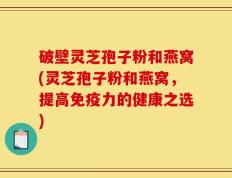 破壁灵芝孢子粉和燕窝(灵芝孢子粉和燕窝，提高免疫力的健康之选)