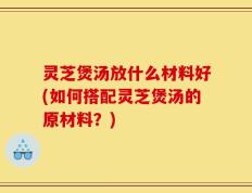 灵芝煲汤放什么材料好(如何搭配灵芝煲汤的原材料？)
