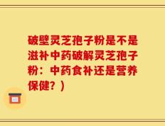 破壁灵芝孢子粉是不是滋补中药破解灵芝孢子粉：中药食补还是营养保健？)