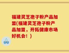福建灵芝孢子粉产品加盟(福建灵芝孢子粉产品加盟，开拓健康市场好机会！)