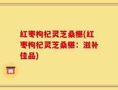 红枣枸杞灵芝桑椹(红枣枸杞灵芝桑椹：滋补佳品)