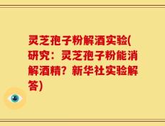灵芝孢子粉解酒实验(研究：灵芝孢子粉能消解酒精？新华社实验解答)