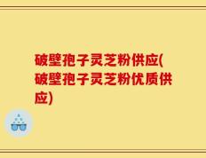 破壁孢子灵芝粉供应(破壁孢子灵芝粉优质供应)