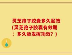 灵芝孢子胶囊多久起效(灵芝孢子胶囊有效期：多久能发挥功效？)
