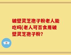 破壁灵芝孢子粉老人能吃吗(老人可否食用破壁灵芝孢子粉？