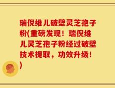 瑞倪维儿破壁灵芝孢子粉(重磅发现！瑞倪维儿灵芝孢子粉经过破壁技术提取，功效升级！)