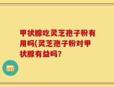 甲状腺吃灵芝孢子粉有用吗(灵芝孢子粉对甲状腺有益吗？