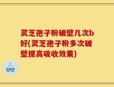 灵芝孢子粉破壁几次b好(灵芝孢子粉多次破壁提高吸收效果)