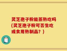 灵芝孢子粉能蒸熟吃吗(灵芝孢子粉可否生吃或食用熟制品？)