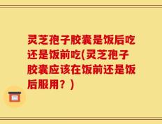 灵芝孢子胶囊是饭后吃还是饭前吃(灵芝孢子胶囊应该在饭前还是饭后服用？)