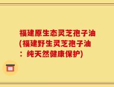 福建原生态灵芝孢子油(福建野生灵芝孢子油：纯天然健康保护)