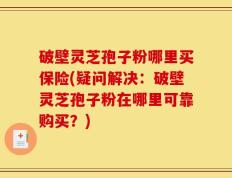 破壁灵芝孢子粉哪里买保险(疑问解决：破壁灵芝孢子粉在哪里可靠购买？)