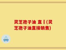 灵芝孢子油 直銷(灵芝孢子油直接销售)