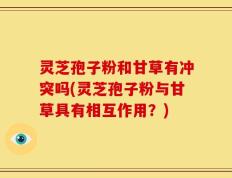 灵芝孢子粉和甘草有冲突吗(灵芝孢子粉与甘草具有相互作用？)