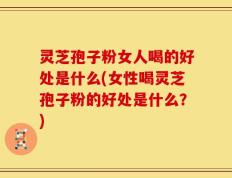 灵芝孢子粉女人喝的好处是什么(女性喝灵芝孢子粉的好处是什么？)
