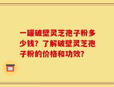 一罐破壁灵芝孢子粉多少钱？了解破壁灵芝孢子粉的价格和功效？