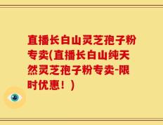 直播长白山灵芝孢子粉专卖(直播长白山纯天然灵芝孢子粉专卖-限时优惠！)