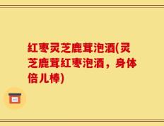 红枣灵芝鹿茸泡酒(灵芝鹿茸红枣泡酒，身体倍儿棒)
