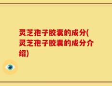 灵芝孢子胶囊的成分(灵芝孢子胶囊的成分介绍)