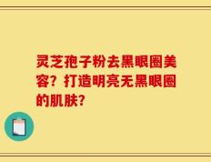 灵芝孢子粉去黑眼圈美容？打造明亮无黑眼圈的肌肤？