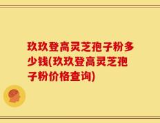 玖玖登高灵芝孢子粉多少钱(玖玖登高灵芝孢子粉价格查询)