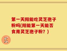 第一天阳能吃灵芝孢子粉吗(阳能第一天能否食用灵芝孢子粉？)