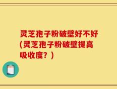 灵芝孢子粉破壁好不好(灵芝孢子粉破壁提高吸收度？)