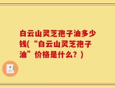 白云山灵芝孢子油多少钱(“白云山灵芝孢子油”价格是什么？)
