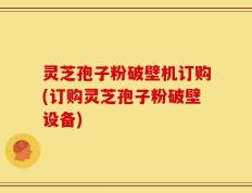 灵芝孢子粉破壁机订购(订购灵芝孢子粉破壁设备)