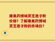 康美药博城灵芝孢子粉价格？了解康美药博城灵芝孢子粉的市场价？