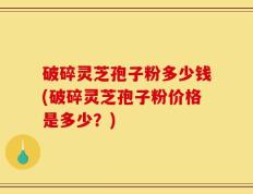 破碎灵芝孢子粉多少钱(破碎灵芝孢子粉价格是多少？)
