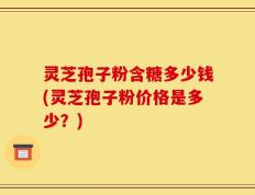 灵芝孢子粉含糖多少钱(灵芝孢子粉价格是多少？)