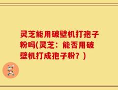 灵芝能用破壁机打孢子粉吗(灵芝：能否用破壁机打成孢子粉？)