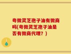 粤微灵芝孢子油有微商吗(粤微灵芝孢子油是否有微商代理？)