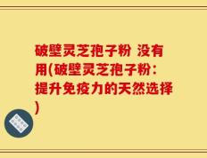 破壁灵芝孢子粉 没有用(破壁灵芝孢子粉：提升免疫力的天然选择)