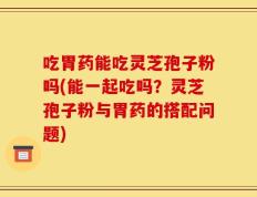 吃胃药能吃灵芝孢子粉吗(能一起吃吗？灵芝孢子粉与胃药的搭配问题)