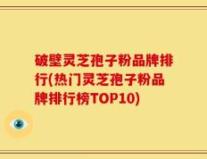 破壁灵芝孢子粉品牌排行(热门灵芝孢子粉品牌排行榜TOP10)
