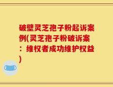 破壁灵芝孢子粉起诉案例(灵芝孢子粉破诉案：维权者成功维护权益)