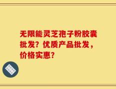 无限能灵芝孢子粉胶囊批发？优质产品批发，价格实惠？