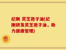 纪刚 灵芝孢子油(纪刚研发灵芝孢子油，助力健康管理)