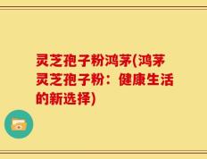 灵芝孢子粉鸿茅(鸿茅灵芝孢子粉：健康生活的新选择)