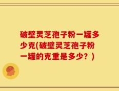 破壁灵芝孢子粉一罐多少克(破壁灵芝孢子粉一罐的克重是多少？)