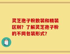 灵芝孢子粉散装和精装区别？了解灵芝孢子粉的不同包装形式？