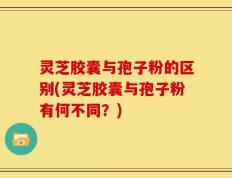 灵芝胶囊与孢子粉的区别(灵芝胶囊与孢子粉有何不同？)