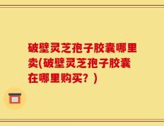 破壁灵芝孢子胶囊哪里卖(破壁灵芝孢子胶囊在哪里购买？)