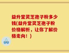 益升堂灵芝孢子粉多少钱(益升堂灵芝孢子粉价格解析，让你了解价格走向！)