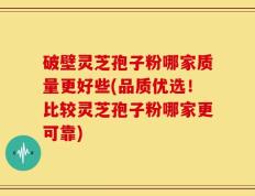 破壁灵芝孢子粉哪家质量更好些(品质优选！比较灵芝孢子粉哪家更可靠)