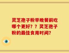 灵芝孢子粉早晚餐前吃哪个更好？？灵芝孢子粉的最佳食用时间？