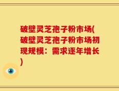 破壁灵芝孢子粉市场(破壁灵芝孢子粉市场初现规模：需求逐年增长)