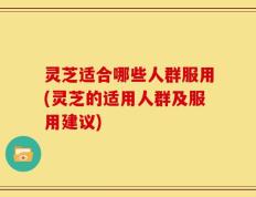 灵芝适合哪些人群服用(灵芝的适用人群及服用建议)